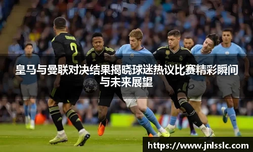 皇马与曼联对决结果揭晓球迷热议比赛精彩瞬间与未来展望